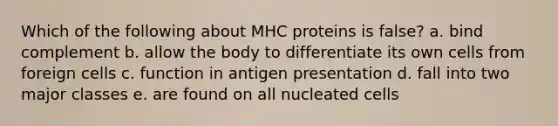 Which of the following about MHC proteins is false? a. bind complement b. allow the body to differentiate its own cells from foreign cells c. function in antigen presentation d. fall into two major classes e. are found on all nucleated cells