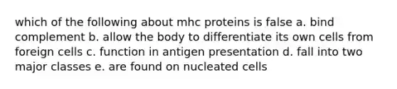 which of the following about mhc proteins is false a. bind complement b. allow the body to differentiate its own cells from foreign cells c. function in antigen presentation d. fall into two major classes e. are found on nucleated cells