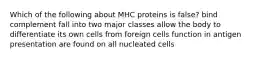 Which of the following about MHC proteins is false? bind complement fall into two major classes allow the body to differentiate its own cells from foreign cells function in antigen presentation are found on all nucleated cells