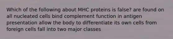 Which of the following about MHC proteins is false? are found on all nucleated cells bind complement function in antigen presentation allow the body to differentiate its own cells from foreign cells fall into two major classes