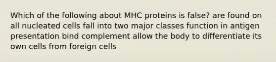 Which of the following about MHC proteins is false? are found on all nucleated cells fall into two major classes function in antigen presentation bind complement allow the body to differentiate its own cells from foreign cells