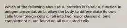 Which of the following about MHC proteins is false? a. function in antigen presentation b. allow the body to differentiate its own cells from foreign cells c. fall into two major classes d. bind complement e. are found on all nucleated cells