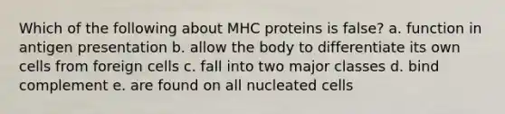 Which of the following about MHC proteins is false? a. function in antigen presentation b. allow the body to differentiate its own cells from foreign cells c. fall into two major classes d. bind complement e. are found on all nucleated cells