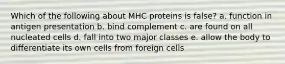 Which of the following about MHC proteins is false? a. function in antigen presentation b. bind complement c. are found on all nucleated cells d. fall into two major classes e. allow the body to differentiate its own cells from foreign cells