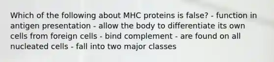 Which of the following about MHC proteins is false? - function in antigen presentation - allow the body to differentiate its own cells from foreign cells - bind complement - are found on all nucleated cells - fall into two major classes