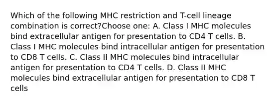 Which of the following MHC restriction and T-cell lineage combination is correct?Choose one: A. Class I MHC molecules bind extracellular antigen for presentation to CD4 T cells. B. Class I MHC molecules bind intracellular antigen for presentation to CD8 T cells. C. Class II MHC molecules bind intracellular antigen for presentation to CD4 T cells. D. Class II MHC molecules bind extracellular antigen for presentation to CD8 T cells