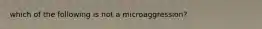 which of the following is not a microaggression?