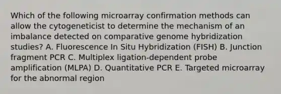 Which of the following microarray confirmation methods can allow the cytogeneticist to determine the mechanism of an imbalance detected on comparative genome hybridization studies? A. Fluorescence In Situ Hybridization (FISH) B. Junction fragment PCR C. Multiplex ligation-dependent probe amplification (MLPA) D. Quantitative PCR E. Targeted microarray for the abnormal region