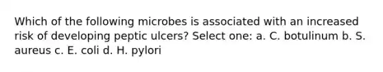 Which of the following microbes is associated with an increased risk of developing peptic ulcers? Select one: a. C. botulinum b. S. aureus c. E. coli d. H. pylori