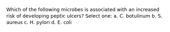 Which of the following microbes is associated with an increased risk of developing peptic ulcers? Select one: a. C. botulinum b. S. aureus c. H. pylori d. E. coli