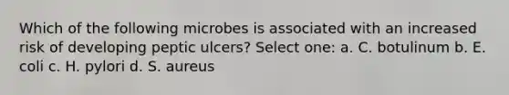 Which of the following microbes is associated with an increased risk of developing peptic ulcers? Select one: a. C. botulinum b. E. coli c. H. pylori d. S. aureus