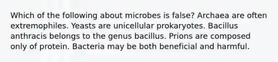 Which of the following about microbes is false? Archaea are often extremophiles. Yeasts are unicellular prokaryotes. Bacillus anthracis belongs to the genus bacillus. Prions are composed only of protein. Bacteria may be both beneficial and harmful.