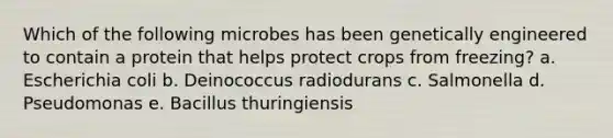 Which of the following microbes has been genetically engineered to contain a protein that helps protect crops from freezing? a. Escherichia coli b. Deinococcus radiodurans c. Salmonella d. Pseudomonas e. Bacillus thuringiensis