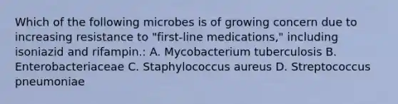 Which of the following microbes is of growing concern due to increasing resistance to "first-line medications," including isoniazid and rifampin.: A. Mycobacterium tuberculosis B. Enterobacteriaceae C. Staphylococcus aureus D. Streptococcus pneumoniae