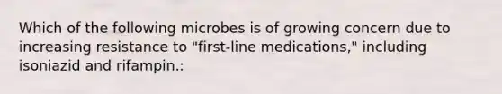 Which of the following microbes is of growing concern due to increasing resistance to "first-line medications," including isoniazid and rifampin.: