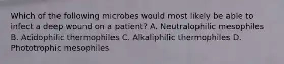 Which of the following microbes would most likely be able to infect a deep wound on a patient? A. Neutralophilic mesophiles B. Acidophilic thermophiles C. Alkaliphilic thermophiles D. Phototrophic mesophiles