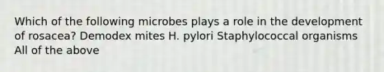Which of the following microbes plays a role in the development of rosacea? Demodex mites H. pylori Staphylococcal organisms All of the above