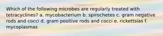 Which of the following microbes are regularly treated with tetracyclines? a. mycobacterium b. spirochetes c. gram negative rods and cocci d. gram positive rods and cocci e. rickettsias f. mycoplasmas