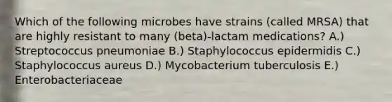 Which of the following microbes have strains (called MRSA) that are highly resistant to many (beta)-lactam medications? A.) Streptococcus pneumoniae B.) Staphylococcus epidermidis C.) Staphylococcus aureus D.) Mycobacterium tuberculosis E.) Enterobacteriaceae