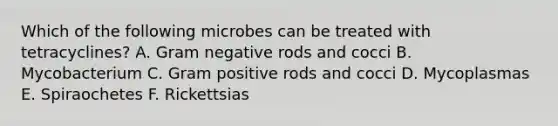 Which of the following microbes can be treated with tetracyclines? A. Gram negative rods and cocci B. Mycobacterium C. Gram positive rods and cocci D. Mycoplasmas E. Spiraochetes F. Rickettsias