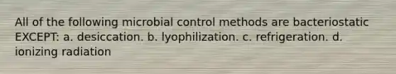 All of the following microbial control methods are bacteriostatic EXCEPT: a. desiccation. b. lyophilization. c. refrigeration. d. ionizing radiation