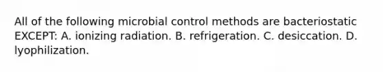 All of the following microbial control methods are bacteriostatic EXCEPT: A. ionizing radiation. B. refrigeration. C. desiccation. D. lyophilization.