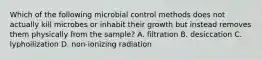 Which of the following microbial control methods does not actually kill microbes or inhabit their growth but instead removes them physically from the sample? A. filtration B. desiccation C. lyphoilization D. non-ionizing radiation