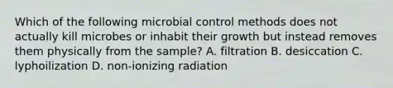 Which of the following microbial control methods does not actually kill microbes or inhabit their growth but instead removes them physically from the sample? A. filtration B. desiccation C. lyphoilization D. non-ionizing radiation