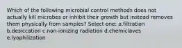 Which of the following microbial control methods does not actually kill microbes or inhibit their growth but instead removes them physically from samples? Select one: a.filtration b.desiccation c.non-ionizing radiation d.chemiclaves e.lyophilization