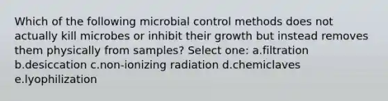 Which of the following microbial control methods does not actually kill microbes or inhibit their growth but instead removes them physically from samples? Select one: a.filtration b.desiccation c.non-ionizing radiation d.chemiclaves e.lyophilization