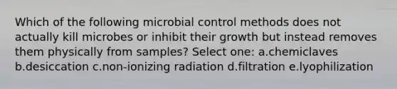 Which of the following microbial control methods does not actually kill microbes or inhibit their growth but instead removes them physically from samples? Select one: a.chemiclaves b.desiccation c.non-ionizing radiation d.filtration e.lyophilization