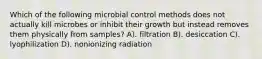 Which of the following microbial control methods does not actually kill microbes or inhibit their growth but instead removes them physically from samples? A). filtration B). desiccation C). lyophilization D). nonionizing radiation