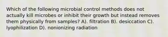 Which of the following microbial control methods does not actually kill microbes or inhibit their growth but instead removes them physically from samples? A). filtration B). desiccation C). lyophilization D). nonionizing radiation