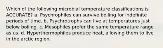 Which of the following microbial temperature classifications is ACCURATE? a. Psychrophiles can survive boiling for indefinite periods of time. b. Psychrotrophs can live at temperatures just below boiling. c. Mesophiles prefer the same temperature range as us. d. Hyperthermophiles produce heat, allowing them to live in the arctic region.