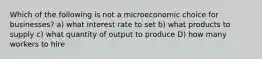 Which of the following is not a microeconomic choice for businesses? a) what interest rate to set b) what products to supply c) what quantity of output to produce D) how many workers to hire