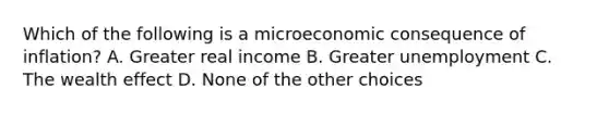 Which of the following is a microeconomic consequence of inflation? A. Greater real income B. Greater unemployment C. The wealth effect D. None of the other choices