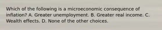 Which of the following is a microeconomic consequence of inflation? A. Greater unemployment. B. Greater real income. C. Wealth effects. D. None of the other choices.