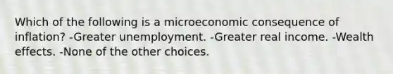 Which of the following is a microeconomic consequence of inflation? -Greater unemployment. -Greater real income. -Wealth effects. -None of the other choices.