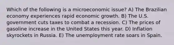 Which of the following is a microeconomic issue? A) The Brazilian economy experiences rapid economic growth. B) The U.S. government cuts taxes to combat a recession. C) The prices of gasoline increase in the United States this year. D) Inflation skyrockets in Russia. E) The unemployment rate soars in Spain.