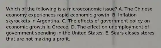 Which of the following is a microeconomic issue? A. The Chinese economy experiences rapid economic growth. B. Inflation skyrockets in Argentina. C. The effects of government policy on economic growth in Greece. D. The effect on unemployment of government spending in the United States. E. Sears closes stores that are not making a profit.