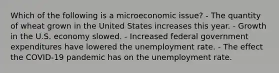 Which of the following is a microeconomic issue? - The quantity of wheat grown in the United States increases this year. - Growth in the U.S. economy slowed. - Increased federal government expenditures have lowered the unemployment rate. - The effect the COVID-19 pandemic has on the unemployment rate.