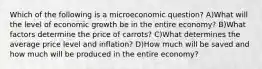 Which of the following is a microeconomic question? A)What will the level of economic growth be in the entire economy? B)What factors determine the price of carrots? C)What determines the average price level and inflation? D)How much will be saved and how much will be produced in the entire economy?