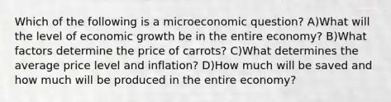 Which of the following is a microeconomic question? A)What will the level of economic growth be in the entire economy? B)What factors determine the price of carrots? C)What determines the average price level and inflation? D)How much will be saved and how much will be produced in the entire economy?