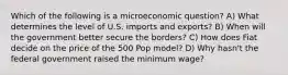 Which of the following is a microeconomic question? A) What determines the level of U.S. imports and exports? B) When will the government better secure the borders? C) How does Fiat decide on the price of the 500 Pop model? D) Why hasn't the federal government raised the minimum wage?