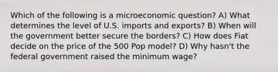 Which of the following is a microeconomic question? A) What determines the level of U.S. imports and exports? B) When will the government better secure the borders? C) How does Fiat decide on the price of the 500 Pop model? D) Why hasn't the federal government raised the minimum wage?