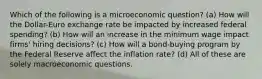 Which of the following is a microeconomic question? (a) How will the Dollar-Euro exchange rate be impacted by increased federal spending? (b) How will an increase in the minimum wage impact firms' hiring decisions? (c) How will a bond-buying program by the Federal Reserve affect the inflation rate? (d) All of these are solely macroeconomic questions.