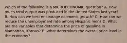 Which of the following is a MICROECONOMIC question? A. How much total output was produced in the United States last year? B. How can we best encourage economic growth? C. How can we reduce the unemployment rate among Hispanic men? D. What are the variables that determine the price of gasoline in Manhattan, Kansas? E. What determines the overall price level in the economy?