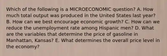 Which of the following is a MICROECONOMIC question? A. How much total output was produced in the United States last year? B. How can we best encourage economic growth? C. How can we reduce the unemployment rate among Hispanic men? D. What are the variables that determine the price of gasoline in Manhattan, Kansas? E. What determines the overall price level in the economy?