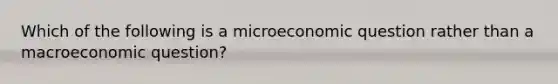 Which of the following is a microeconomic question rather than a macroeconomic question?