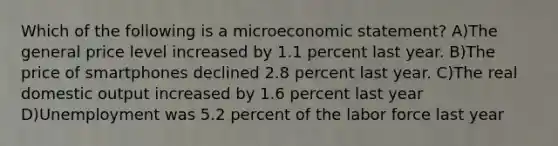 Which of the following is a microeconomic statement? A)The general price level increased by 1.1 percent last year. B)The price of smartphones declined 2.8 percent last year. C)The real domestic output increased by 1.6 percent last year D)Unemployment was 5.2 percent of the labor force last year